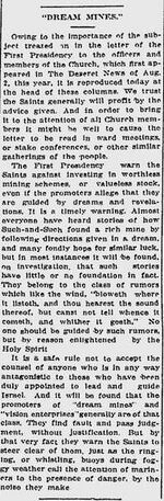 "DREAM MINES." Owing to the importance of the subject treated on in the letter of the First Presidency to the officers and members of the Church, which first appeared in The Deseret News of Aug. 2, this year, it is reproduced today at the head of these columns. We trust the Saints generally will profit by the advice given. And in order to bring it to the attention of all Church members it might be well to cause the letter to be read in ward meetings, or stake conferences, or other similar gatherings of the people. The First Presidency warn the Saints against investing in worthless mining schemes, or valueless stock, even if the promoters allege that they are guided by dreams and revelations. It is a timely warning. Almost everyone have heard of how Such-and-Such found a rich mine by following directions given in a dream, and many fondly hope for similar luck, but in most instances it will be found, on investigation, that such stories have little or not foundation in fact. They belong to the class of rumors which like the wind, "bloweth where it listeth, and thou hearest the sound thereof, but canst not tell whence it cometh, and whither it goeth." No one should be guided by such rumors, but by reason enlightened by the Holy Spirit. It is a safe rule not to accept the counsel of anyone who is in any way antagonistic to those who have been duly appointed to lead and guide Israel. And it will be found that the promoters of "dream mines" and "vision enterprises" generally are of that class. They find fault and pass judgment, without justification. But by that very fact they warn the Saints to steer clear of them, just as the ringing, or whistling, buoys during foggy weather call the attention of mariners to the presence of danger, by the noise they make.